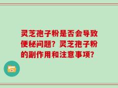 灵芝孢子粉是否会导致便秘问题？灵芝孢子粉的副作用和注意事项？