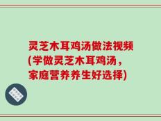 灵芝木耳鸡汤做法视频(学做灵芝木耳鸡汤，家庭营养养生好选择)