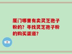 厦门哪里有卖灵芝孢子粉的？寻找灵芝孢子粉的购买渠道？