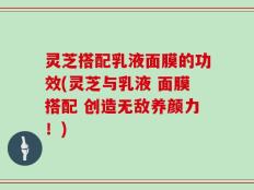 灵芝搭配乳液面膜的功效(灵芝与乳液 面膜搭配 创造无敌养颜力！)