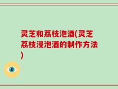 灵芝和荔枝泡酒(灵芝荔枝浸泡酒的制作方法)