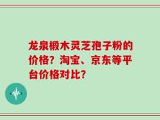 龙泉椴木灵芝孢子粉的价格？淘宝、京东等平台价格对比？