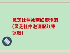 灵芝杜仲冰糖红枣泡酒(灵芝杜仲泡酒配红枣冰糖)