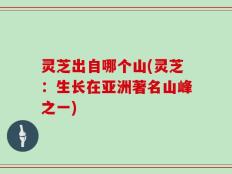 灵芝出自哪个山(灵芝：生长在亚洲著名山峰之一)