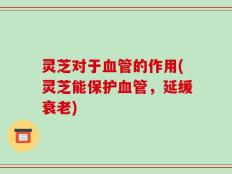 灵芝对于血管的作用(灵芝能保护血管，延缓衰老)