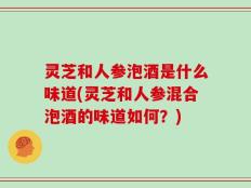 灵芝和人参泡酒是什么味道(灵芝和人参混合泡酒的味道如何？)