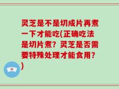 灵芝是不是切成片再煮一下才能吃(正确吃法是切片煮？灵芝是否需要特殊处理才能食用？)