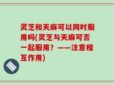灵芝和天麻可以同时服用吗(灵芝与天麻可否一起服用？——注意相互作用)