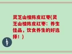 灵芝山楂陈皮红枣(灵芝山楂陈皮红枣：养生佳品，饮食养生的好选择！)