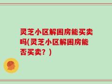 灵芝小区解困房能买卖吗(灵芝小区解困房能否买卖？)