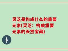 灵芝是构成什么的重要元素(灵芝：构成重要元素的天然宝藏)