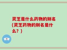 灵芝是什么药物的别名(灵芝药物的别名是什么？)