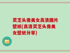 灵芝头像美女高清图片壁纸(高清灵芝头像美女壁纸分享)