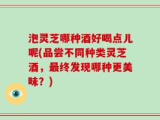 泡灵芝哪种酒好喝点儿呢(品尝不同种类灵芝酒，最终发现哪种更美味？)