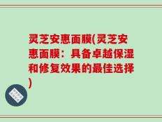 灵芝安惠面膜(灵芝安惠面膜：具备卓越保湿和修复效果的最佳选择)