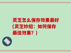 灵芝怎么保存效果最好(灵芝妙招：如何保存最佳效果？)