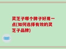 灵芝子哪个牌子好用一点(如何选择有效的灵芝子品牌)