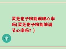 灵芝孢子粉能调理心率吗(灵芝孢子粉能够调节心率吗？)