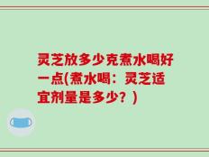 灵芝放多少克煮水喝好一点(煮水喝：灵芝适宜剂量是多少？)