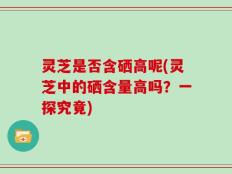灵芝是否含硒高呢(灵芝中的硒含量高吗？一探究竟)