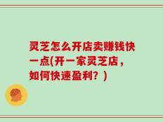 灵芝怎么开店卖赚钱快一点(开一家灵芝店，如何快速盈利？)