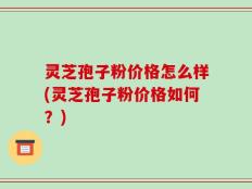 灵芝孢子粉价格怎么样(灵芝孢子粉价格如何？)