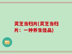灵芝当归片(灵芝当归片：一种养生佳品)