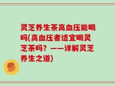 灵芝养生茶高血压能喝吗(高血压者适宜喝灵芝茶吗？——详解灵芝养生之道)