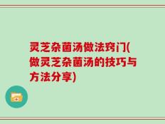 灵芝杂菌汤做法窍门(做灵芝杂菌汤的技巧与方法分享)