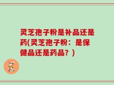 灵芝孢子粉是补品还是药(灵芝孢子粉：是保健品还是药品？)