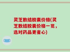 灵芝散结胶囊价格(灵芝散结胶囊价格一览，选对药品更省心)