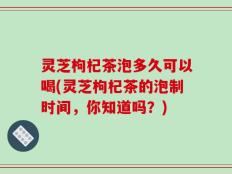 灵芝枸杞茶泡多久可以喝(灵芝枸杞茶的泡制时间，你知道吗？)