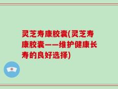 灵芝寿康胶囊(灵芝寿康胶囊——维护健康长寿的良好选择)