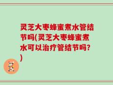 灵芝大枣蜂蜜煮水管结节吗(灵芝大枣蜂蜜煮水可以治疗管结节吗？)
