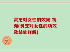 灵芝对女性的效果 视频(灵芝对女性的功效及益处详解)