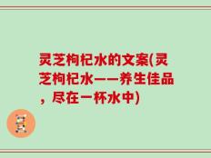 灵芝枸杞水的文案(灵芝枸杞水——养生佳品，尽在一杯水中)