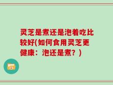 灵芝是煮还是泡着吃比较好(如何食用灵芝更健康：泡还是煮？)