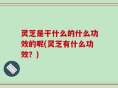 灵芝是干什么的什么功效的呢(灵芝有什么功效？)