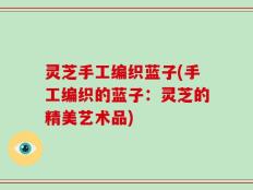 灵芝手工编织蓝子(手工编织的蓝子：灵芝的精美艺术品)