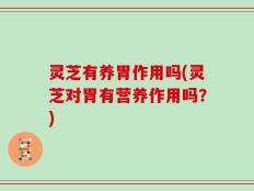 灵芝有养胃作用吗(灵芝对胃有营养作用吗？)