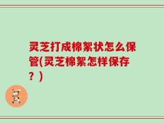 灵芝打成棉絮状怎么保管(灵芝棉絮怎样保存？)