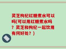 灵芝枸杞红糖煮水可以吗(可以用红糖煮水吗？灵芝和枸杞一起饮用有何好处？)
