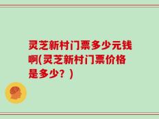 灵芝新村门票多少元钱啊(灵芝新村门票价格是多少？)