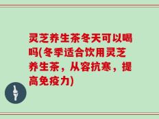 灵芝养生茶冬天可以喝吗(冬季适合饮用灵芝养生茶，从容抗寒，提高免疫力)
