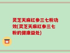 灵芝天麻红参三七粉功效(灵芝天麻红参三七粉的健康益处)