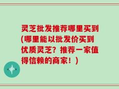 灵芝批发推荐哪里买到(哪里能以批发价买到优质灵芝？推荐一家值得信赖的商家！)