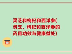 灵芝和枸杞和西洋参(灵芝、枸杞和西洋参的药用功效与健康益处)