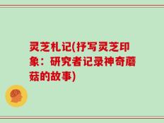 灵芝札记(抒写灵芝印象：研究者记录神奇蘑菇的故事)