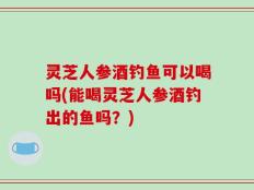 灵芝人参酒钓鱼可以喝吗(能喝灵芝人参酒钓出的鱼吗？)