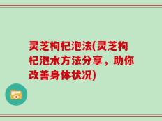灵芝枸杞泡法(灵芝枸杞泡水方法分享，助你改善身体状况)